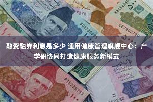 融资融券利息是多少 通用健康管理旗舰中心：产学研协同打造健康服务新模式