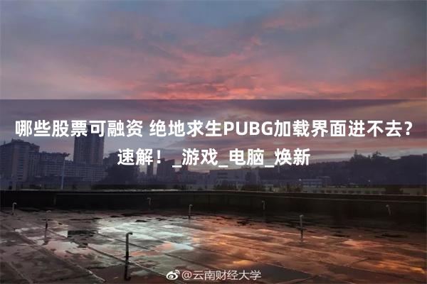 哪些股票可融资 绝地求生PUBG加载界面进不去？速解！_游戏_电脑_焕新