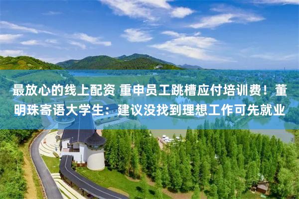 最放心的线上配资 重申员工跳槽应付培训费！董明珠寄语大学生：建议没找到理想工作可先就业