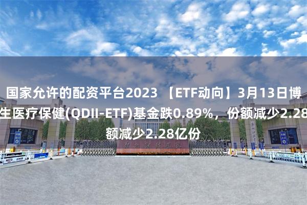 国家允许的配资平台2023 【ETF动向】3月13日博时恒生医疗保健(QDII-ETF)基金跌0.89%，份额减少2.28亿份