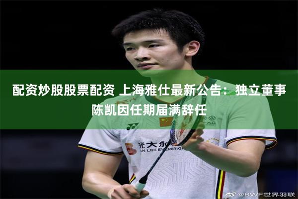 配资炒股股票配资 上海雅仕最新公告：独立董事陈凯因任期届满辞任