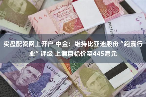 实盘配资网上开户 中金：维持比亚迪股份“跑赢行业”评级 上调目标价至445港元