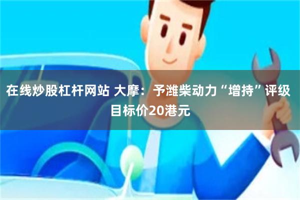 在线炒股杠杆网站 大摩：予潍柴动力“增持”评级 目标价20港元