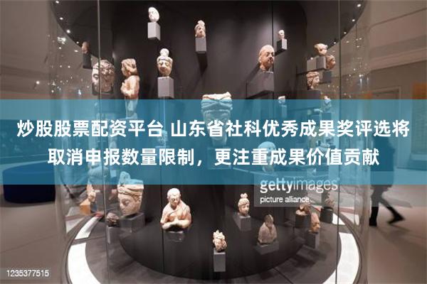 炒股股票配资平台 山东省社科优秀成果奖评选将取消申报数量限制，更注重成果价值贡献