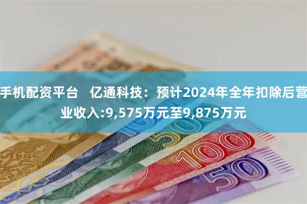 手机配资平台   亿通科技：预计2024年全年扣除后营业收入:9,575万元至9,875万元