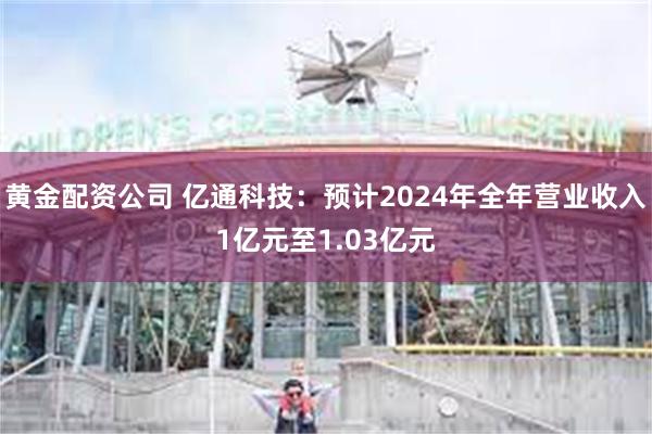 黄金配资公司 亿通科技：预计2024年全年营业收入1亿元至1.03亿元