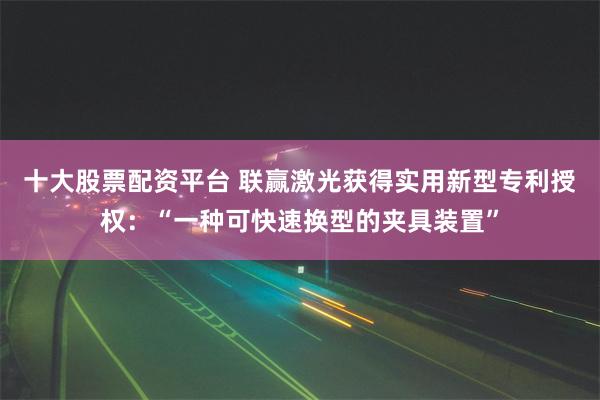 十大股票配资平台 联赢激光获得实用新型专利授权：“一种可快速换型的夹具装置”