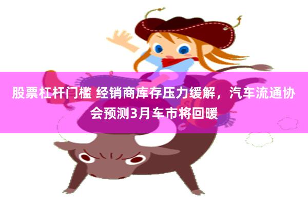 股票杠杆门槛 经销商库存压力缓解，汽车流通协会预测3月车市将回暖