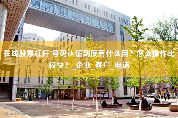 在线股票杠杆 号码认证到底有什么用？怎么操作比较快？_企业_客户_电话