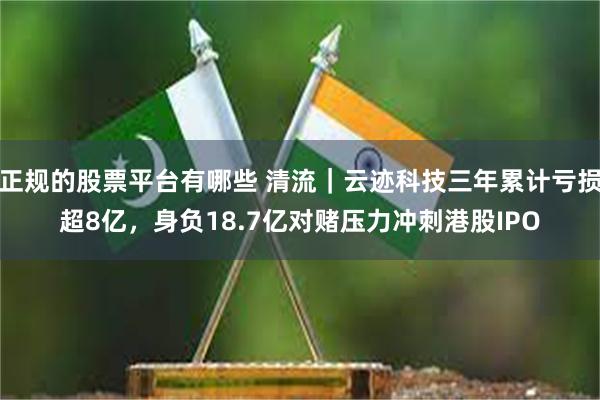 正规的股票平台有哪些 清流｜云迹科技三年累计亏损超8亿，身负18.7亿对赌压力冲刺港股IPO