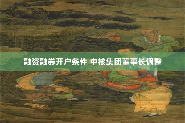 融资融券开户条件 中核集团董事长调整