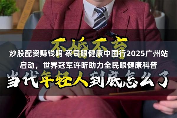 炒股配资赚钱吗 蔡司眼健康中国行2025广州站启动，世界冠军许昕助力全民眼健康科普