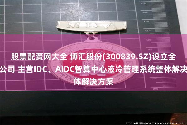 股票配资网大全 博汇股份(300839.SZ)设立全资子公司 主营IDC、AIDC智算中心液冷管理系统整体解决方案