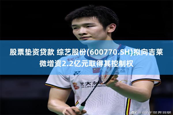 股票垫资贷款 综艺股份(600770.SH)拟向吉莱微增资2.2亿元取得其控制权