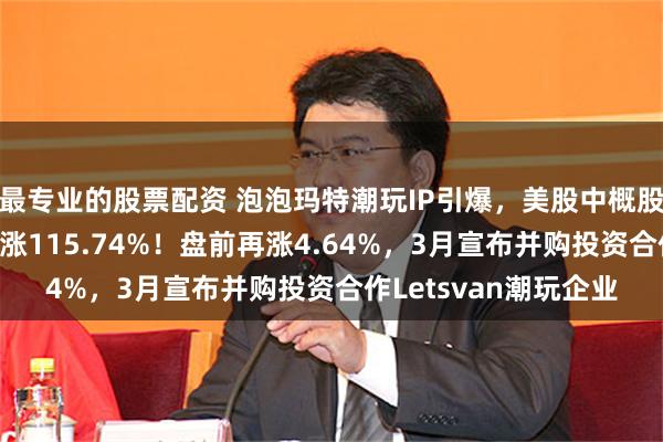 最专业的股票配资 泡泡玛特潮玩IP引爆，美股中概股量子之歌股价4日累涨115.74%！盘前再涨4.64%，3月宣布并购投资合作Letsvan潮玩企业
