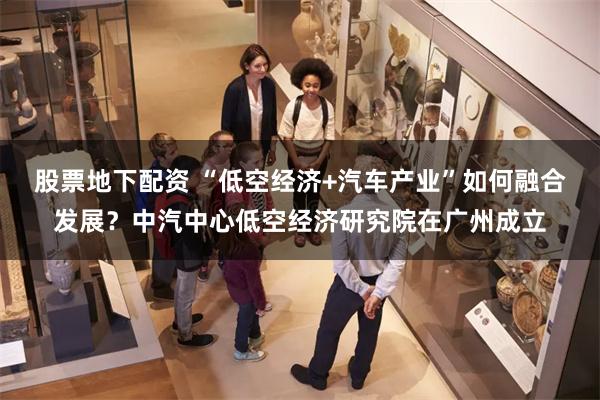 股票地下配资 “低空经济+汽车产业”如何融合发展？中汽中心低空经济研究院在广州成立