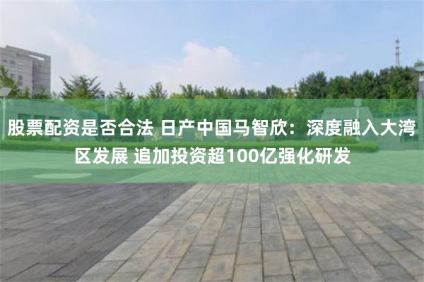 股票配资是否合法 日产中国马智欣：深度融入大湾区发展 追加投资超100亿强化研发
