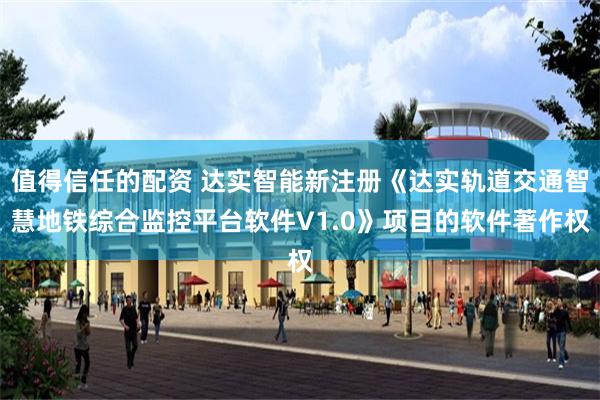 值得信任的配资 达实智能新注册《达实轨道交通智慧地铁综合监控平台软件V1.0》项目的软件著作权