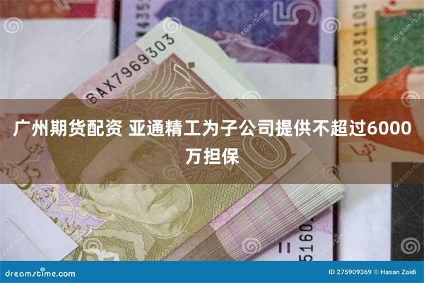 广州期货配资 亚通精工为子公司提供不超过6000万担保