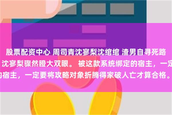 股票配资中心 周司青沈寥梨沈绾绾 渣男自寻死路我不拦了 搅家精系统！ 沈寥梨骤然瞪大双眼。 被这款系统绑定的宿主，一定要将攻略对象折腾得家破人亡才算合格。_沈爸_沈妈_岚岚