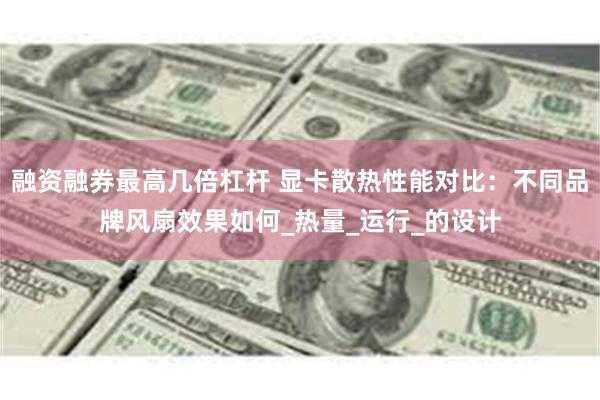 融资融券最高几倍杠杆 显卡散热性能对比：不同品牌风扇效果如何_热量_运行_的设计