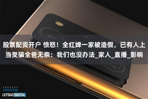 股票配资开户 愤怒！全红婵一家被造假，已有人上当受骗全爸无奈：我们也没办法_家人_直播_影响
