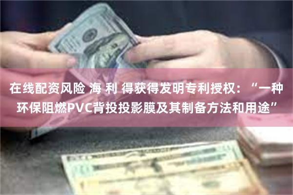 在线配资风险 海 利 得获得发明专利授权：“一种环保阻燃PVC背投投影膜及其制备方法和用途”
