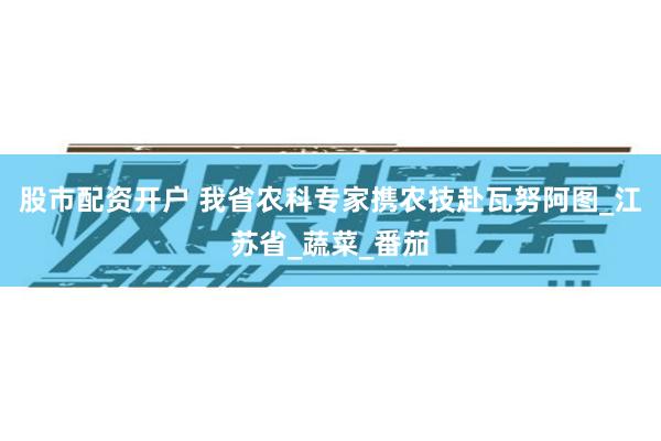 股市配资开户 我省农科专家携农技赴瓦努阿图_江苏省_蔬菜_番茄